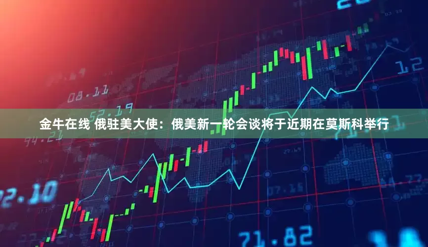 金牛在线 俄驻美大使：俄美新一轮会谈将于近期在莫斯科举行