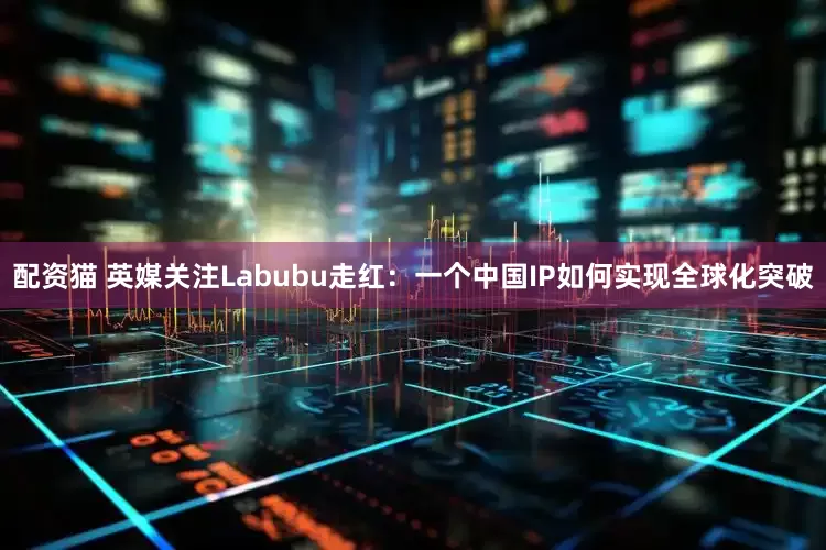 配资猫 英媒关注Labubu走红：一个中国IP如何实现全球化突破
