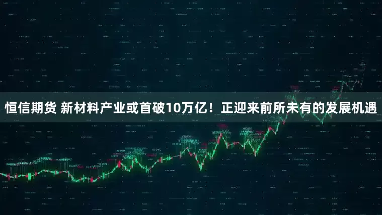 恒信期货 新材料产业或首破10万亿！正迎来前所未有的发展机遇