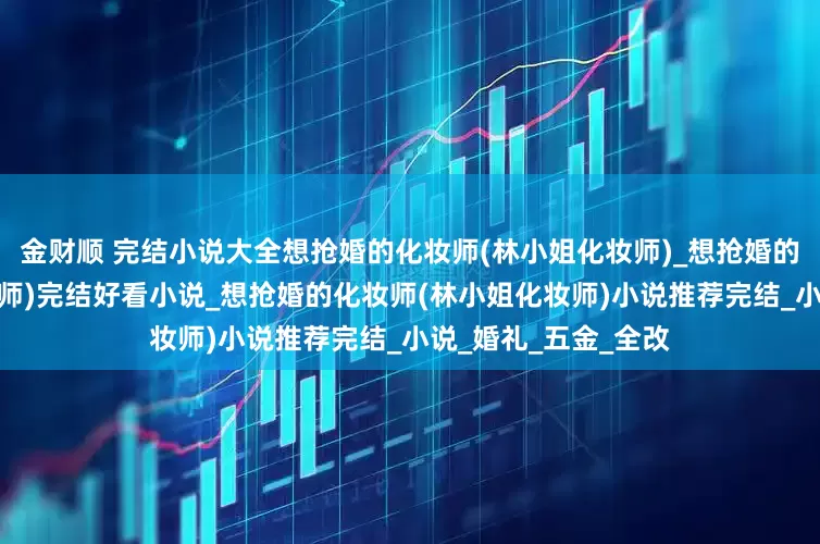 金财顺 完结小说大全想抢婚的化妆师(林小姐化妆师)_想抢婚的化妆师(林小姐化妆师)完结好看小说_想抢婚的化妆师(林小姐化妆师)小说推荐完结_小说_婚礼_五金_全改