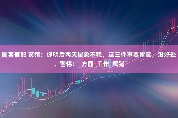 国客信配 亥猪：你明后两天星象不稳，这三件事要留意，没好处，警惕！_方面_工作_属猪