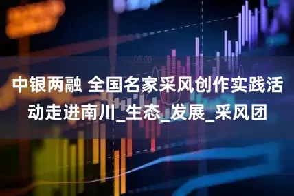 中银两融 全国名家采风创作实践活动走进南川_生态_发展_采风团