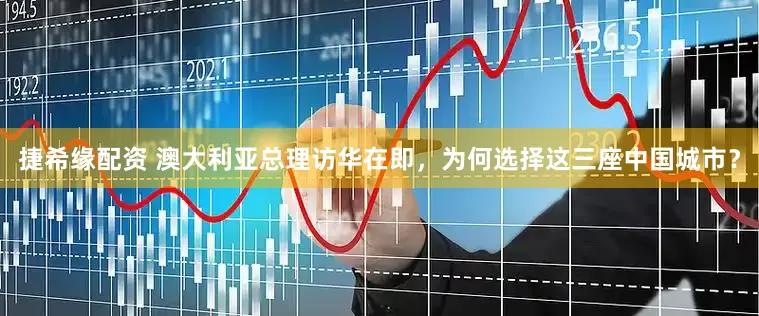 捷希缘配资 澳大利亚总理访华在即，为何选择这三座中国城市？