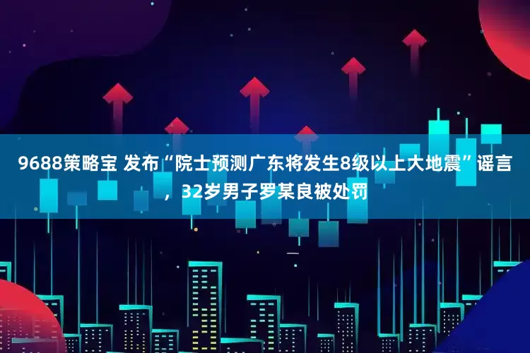 9688策略宝 发布“院士预测广东将发生8级以上大地震”谣言，32岁男子罗某良被处罚