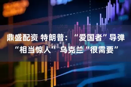 鼎盛配资 特朗普：“爱国者”导弹“相当惊人” 乌克兰“很需要”