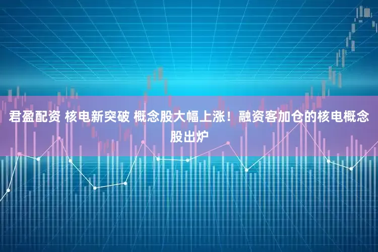 君盈配资 核电新突破 概念股大幅上涨！融资客加仓的核电概念股出炉