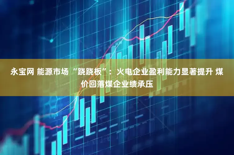 永宝网 能源市场 “跷跷板”：火电企业盈利能力显著提升 煤价回落煤企业绩承压