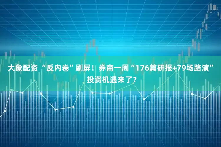 大象配资 “反内卷”刷屏！券商一周“176篇研报+79场路演” 投资机遇来了？