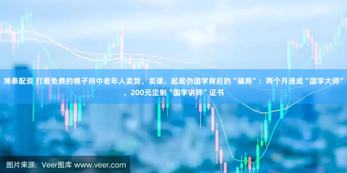 博泰配资 打着免费的幌子向中老年人卖货、卖课，起底伪国学背后的“骗局”：两个月速成“国学大师”、200元定制“国学讲师”证书