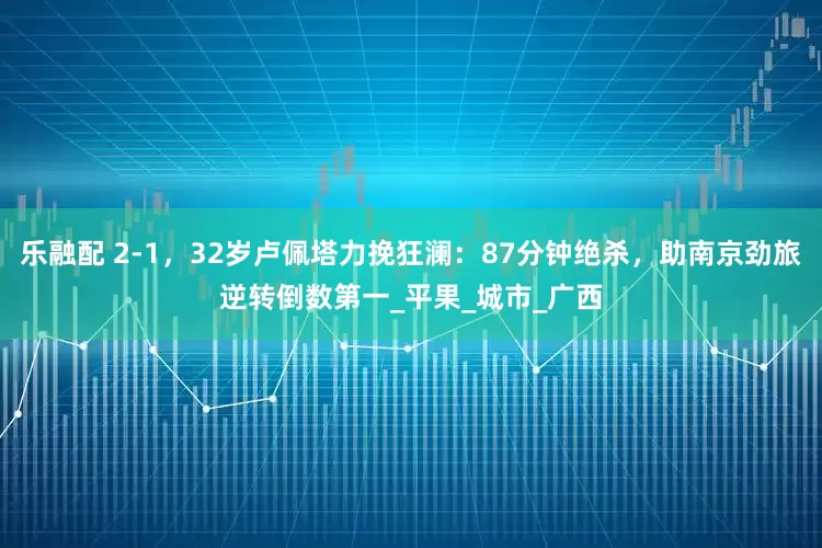 乐融配 2-1，32岁卢佩塔力挽狂澜：87分钟绝杀，助南京劲旅逆转倒数第一_平果_城市_广西