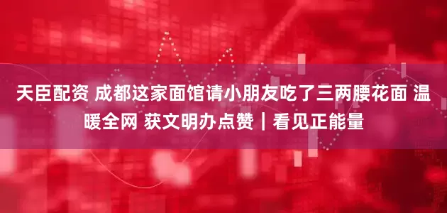 天臣配资 成都这家面馆请小朋友吃了三两腰花面 温暖全网 获文明办点赞｜看见正能量