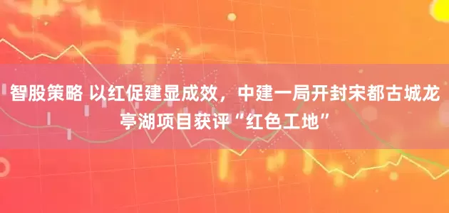 智股策略 以红促建显成效，中建一局开封宋都古城龙亭湖项目获评“红色工地”