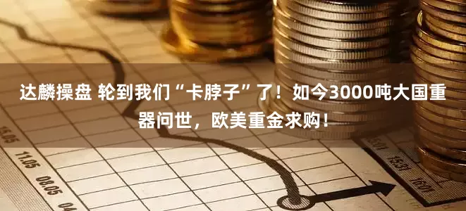 达麟操盘 轮到我们“卡脖子”了！如今3000吨大国重器问世，欧美重金求购！