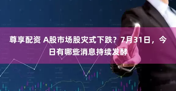 尊享配资 A股市场股灾式下跌？7月31日，今日有哪些消息持续发酵