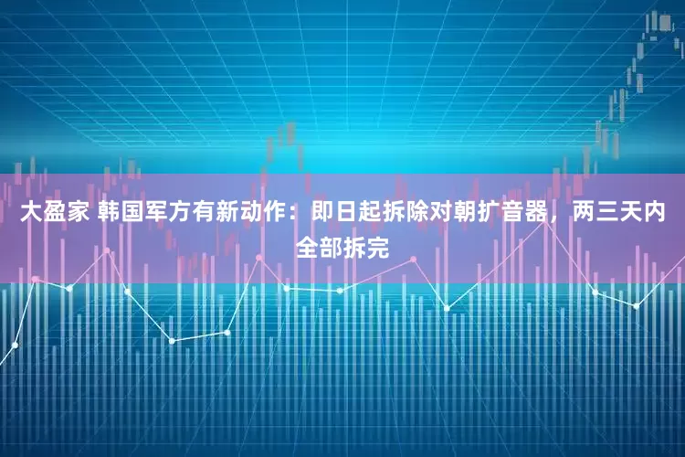 大盈家 韩国军方有新动作：即日起拆除对朝扩音器，两三天内全部拆完