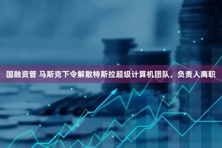 国融资管 马斯克下令解散特斯拉超级计算机团队，负责人离职