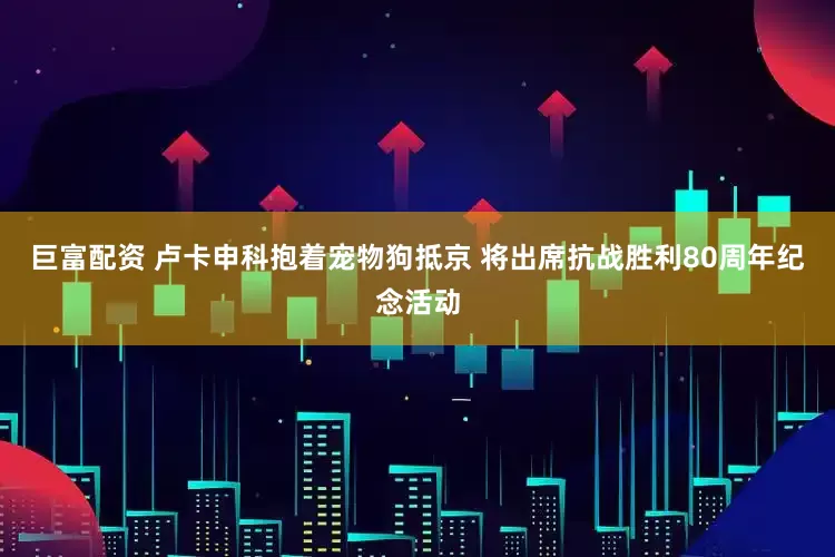 巨富配资 卢卡申科抱着宠物狗抵京 将出席抗战胜利80周年纪念活动