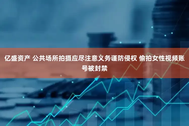 亿盛资产 公共场所拍摄应尽注意义务谨防侵权 偷拍女性视频账号被封禁