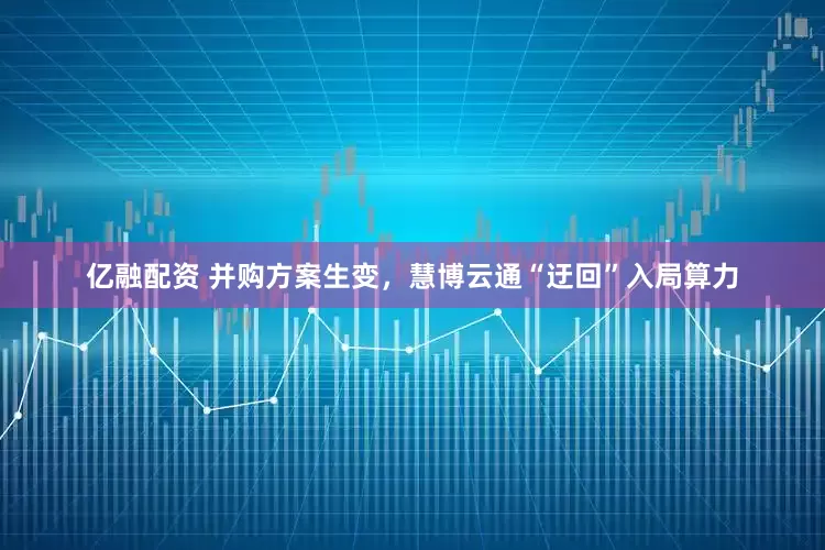 亿融配资 并购方案生变，慧博云通“迂回”入局算力