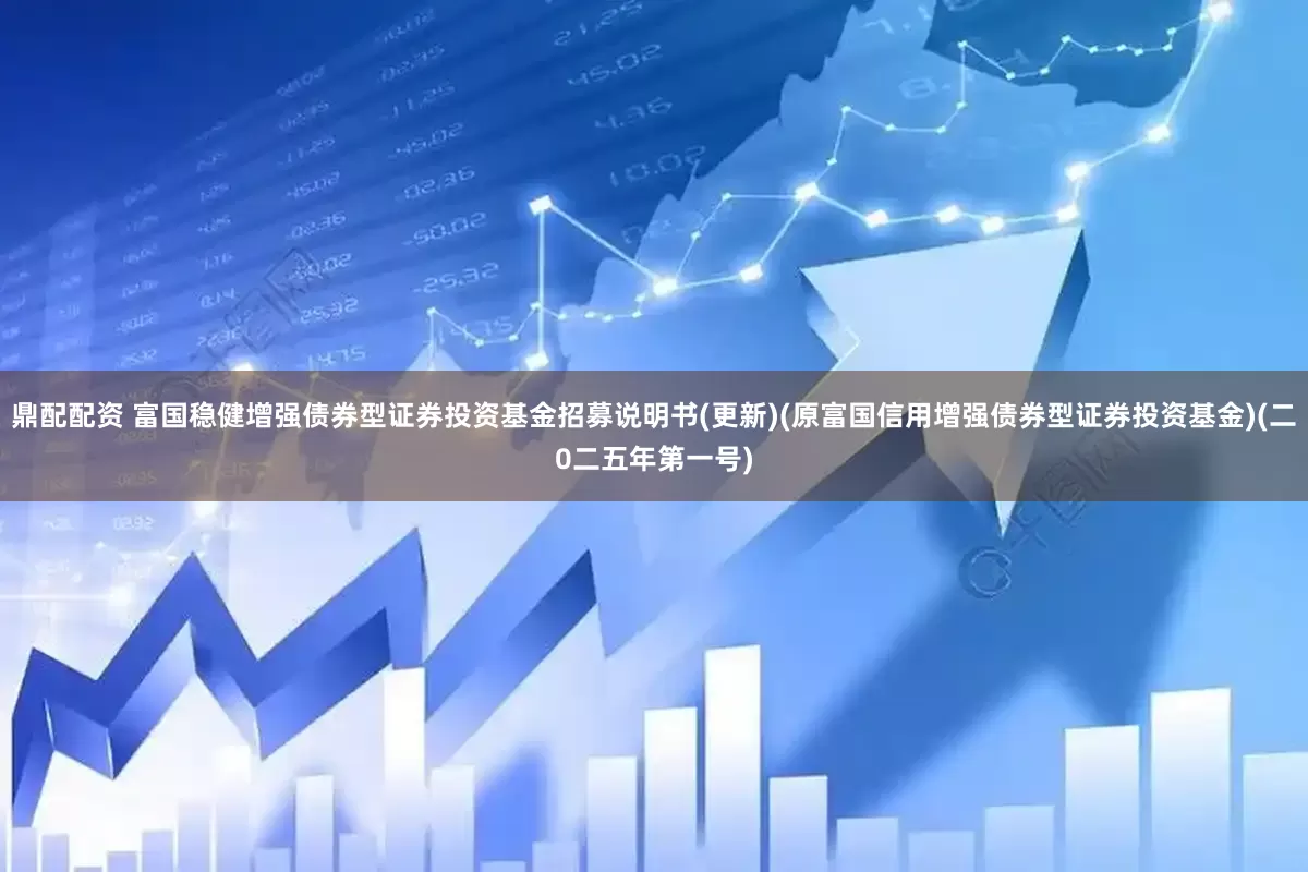 鼎配配资 富国稳健增强债券型证券投资基金招募说明书(更新)(原富国信用增强债券型证券投资基金)(二0二五年第一号)