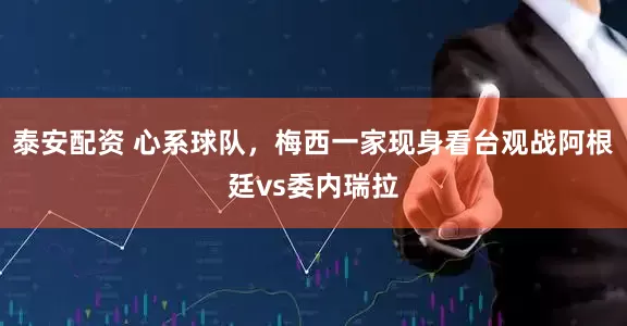 泰安配资 心系球队，梅西一家现身看台观战阿根廷vs委内瑞拉