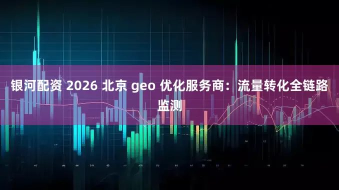 银河配资 2026 北京 geo 优化服务商：流量转化全链路监测
