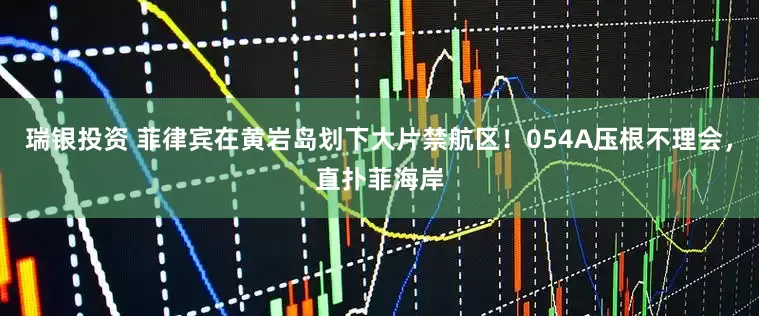 瑞银投资 菲律宾在黄岩岛划下大片禁航区！054A压根不理会，直扑菲海岸