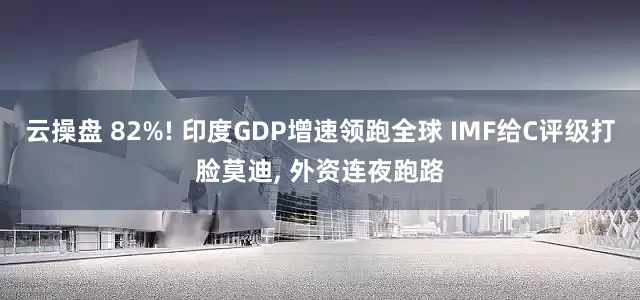云操盘 82%! 印度GDP增速领跑全球 IMF给C评级打脸莫迪, 外资连夜跑路