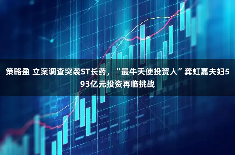 策略盈 立案调查突袭ST长药，“最牛天使投资人”龚虹嘉夫妇593亿元投资再临挑战